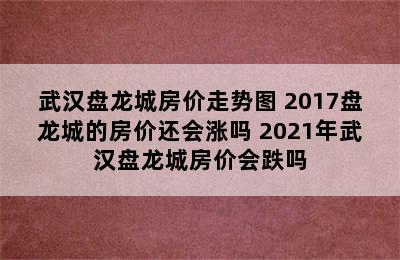 武汉盘龙城房价走势图 2017盘龙城的房价还会涨吗 2021年武汉盘龙城房价会跌吗